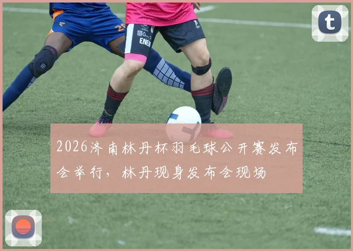 2026济南林丹杯羽毛球公开赛发布会举行，林丹现身发布会现场