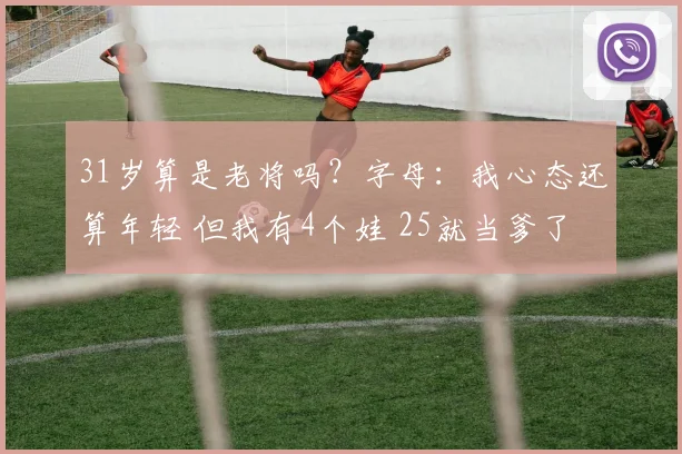 31岁算是老将吗？字母：我心态还算年轻 但我有4个娃 25就当爹了