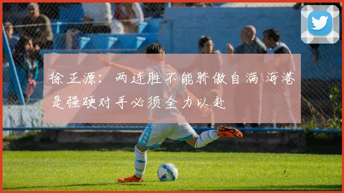 徐正源：两连胜不能骄傲自满 海港是强硬对手必须全力以赴