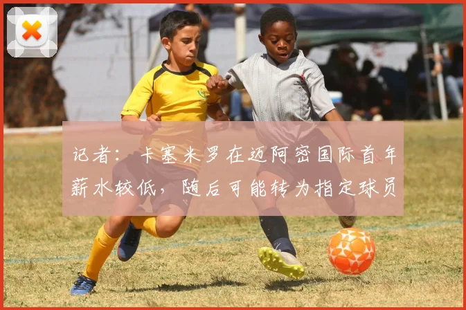 记者：卡塞米罗在迈阿密国际首年薪水较低，随后可能转为指定球员